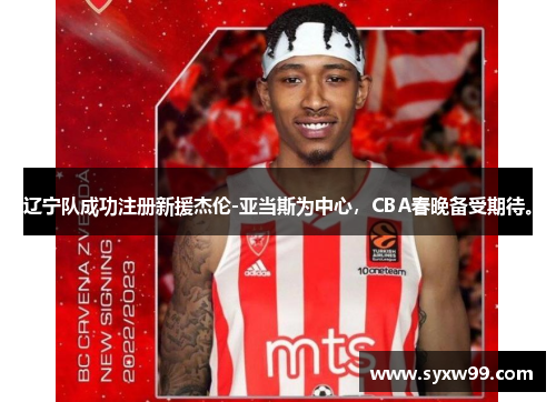 辽宁队成功注册新援杰伦-亚当斯为中心，CBA春晚备受期待。